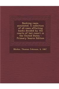 Banking Cases, Annotated. a Collection of All Cases Affecting Banks Decided by the Courts of Last Resort in the United States