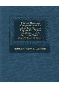 L'Eglise Romaine Comparee Avec La Bible, Les Peres de L'Eglise Et L'Eglise Anglicane, En 6 Sermons. Trad (Primary Source)