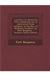 A History of Electricity (the Intellectual Rise in Electricity) from Antiquity to the Days of Benjamin Franklin, by Park Benjamin - Primary Source Edition