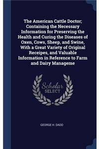 The American Cattle Doctor; Containing the Necessary Information for Preserving the Health and Curing the Diseases of Oxen, Cows, Sheep, and Swine, With a Great Variety of Original Receipes, and Valuable Information in Reference to Farm and Dairy M