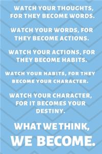 Watch Your Thoughts, for They Become Your Words. Watch Your Words, for They Become Your Actions. Watch Your Actions, for They Become Your Habits. Watch Your Habits, for They Become Your Character. Watch Your Character, for It Becomes Your Destiny.