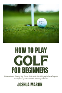 How to Play Golf for Beginners: A Comprehensive, Step-by-Step, Proven Guide on the Art of Playing Golf as a Beginner, Accompanied by Instructions for Mastering Golf Rules