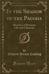 In the Shadow of the Pagoda: Sketches of Burmese Life and Character (Classic Reprint)
