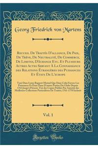 Recueil De Traités D'alliance, De Paix, De Trève, De Neutralité, De Commerce, De Limites, D'échange Etc. Et Plusieurs Autres Actes Servant À La Connaissance des Relations Étrangères des Puissances Et États De L'europe, Vol. 1: Tant Dans Leurs Rappo
