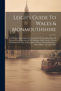 Leigh's Guide To Wales & Monmouthshire: Containing Observations On The Mode Of Travelling, Plans Of Various Tours, Sketches Of The Manners And Customs, Notices Of Historical Events, A Desc
