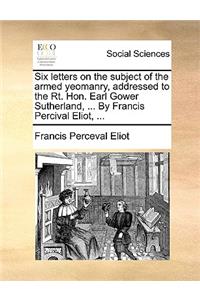 Six Letters on the Subject of the Armed Yeomanry, Addressed to the Rt. Hon. Earl Gower Sutherland, ... by Francis Percival Eliot, ...