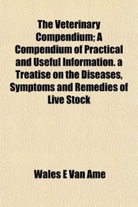The Veterinary Compendium; A Compendium of Practical and Useful Information. a Treatise on the Diseases, Symptoms and Remedies of Live Stock