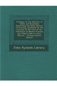 Catalogue of the Selection of Books and Broadsides Illustrating the Early History of Printing, Exhibited on the Occasion of the Visit of the Federation of Master Printers and Allied Trades in June, MCMVII.