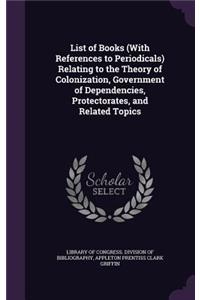 List of Books (with References to Periodicals) Relating to the Theory of Colonization, Government of Dependencies, Protectorates, and Related Topics