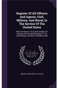 Register of All Officers and Agents, Civil, Military, and Naval, in the Service of the United States: With the Names, Force and Condition of All Ships and Vessels Belonging to the United States, and When and Where Built