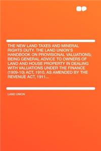 The New Land Taxes and Mineral Rights Duty. the Land Union's Handbook on Provisional Valuations; Being General Advice to Owners of Land and House Property in Dealing with Valuations Under the Finance (1909-10) Act, 1910, as Amended by the Revenue A