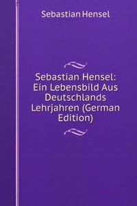 Sebastian Hensel: Ein Lebensbild Aus Deutschlands Lehrjahren (German Edition)
