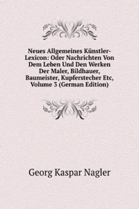 Neues Allgemeines Kunstler-Lexicon: Oder Nachrichten Von Dem Leben Und Den Werken Der Maler, Bildhauer, Baumeister, Kupferstecher Etc, Volume 3 (German Edition)