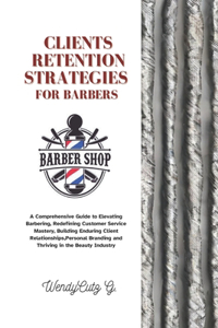 Client Retention Strategies for Barbers: A Comprehensive Guide to Elevating Barbering, Redefining Customer Service Mastery, Building Enduring Client Relationships, Personal Branding and Thr