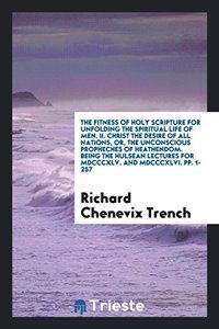 The Fitness of Holy Scripture for Unfolding the Spiritual Life of Men. II. Christ the Desire of All Nations, Or, the Unconscious Propheches of Heathendom. Being the Hulsean Lectures for MDCCCXLV. and MDCCCXLVI. Pp. 1-257