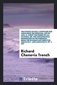 Fitness of Holy Scripture for Unfolding the Spiritual Life of Men. II. Christ the Desire of All Nations, Or, the Unconscious Propheches of Heathendom. Being the Hulsean Lectures for MDCCCXLV. and MDCCCXLVI. Pp. 1-257