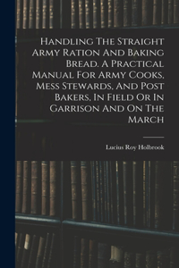Handling The Straight Army Ration And Baking Bread. A Practical Manual For Army Cooks, Mess Stewards, And Post Bakers, In Field Or In Garrison And On The March