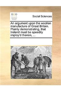 An Argument Upon the Woollen Manufacture of Great Britain. Plainly Demonstrating, That Ireland Must Be Speedily Imploy'd Therein, ...