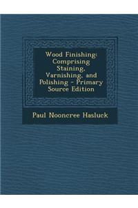 Wood Finishing: Comprising Staining, Varnishing, and Polishing - Primary Source Edition