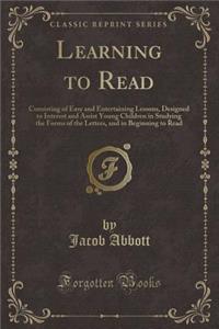 Learning to Read: Consisting of Easy and Entertaining Lessons, Designed to Interest and Assist Young Children in Studying the Forms of the Letters, and in Beginning to Read (Classic Reprint)
