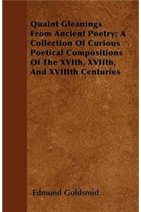 Quaint Gleanings From Ancient Poetry; A Collection Of Curious Poetical Compositions Of The XVIth, XVIIth, And XVIIIth Centuries