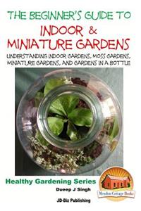 Beginner's Guide to Indoor and Miniature Gardens: Understanding Indoor Gardens, Moss Gardens, Miniature Gardens and Gardens in a Bottle