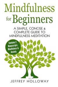 Mindfulness for Beginners: A Simple, Concise & Complete Guide to Mindfulness Meditation (Contains Two Manuscripts: Mindfulness & Anxiety)