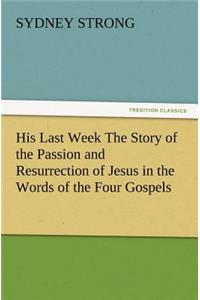 His Last Week The Story of the Passion and Resurrection of Jesus in the Words of the Four Gospels