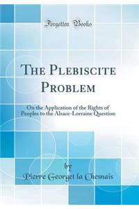 The Plebiscite Problem: On the Application of the Rights of Peoples to the Alsace-Lorraine Question (Classic Reprint)