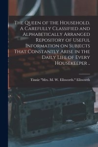 Queen of the Household. A Carefully Classified and Alphabetically Arranged Repository of Useful Information on Subjects That Constantly Arise in the Daily Life of Every Housekeeper ..