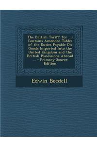 The British Tariff for ...: Contains Amended Tables of the Duties Payable on Goods Imported Into the United Kingdom and the British Possessions Abroad ...