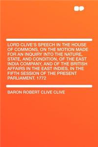 Lord Clive's Speech in the House of Commons, on the Motion Made for an Inquiry Into the Nature, State, and Condition, of the East India Company, and of the British Affairs in the East Indies, in the Fifth Session of the Present Parliament. 1772