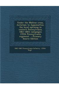 Under the Maltese Cross, Antietam to Appomattox, the Loyal Uprising in Western Pennsylvania, 1861-1865; Campaigns 155th Pennsylvania Regiment