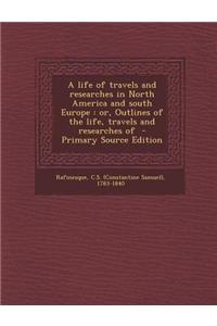 A Life of Travels and Researches in North America and South Europe: Or, Outlines of the Life, Travels and Researches of