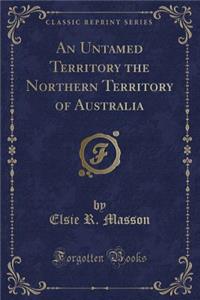 An Untamed Territory the Northern Territory of Australia (Classic Reprint)