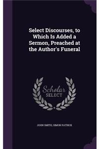 Select Discourses, to Which Is Added a Sermon, Preached at the Author's Funeral