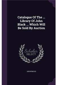 Catalogue Of The ... Library Of John Black ... Which Will Be Sold By Auction