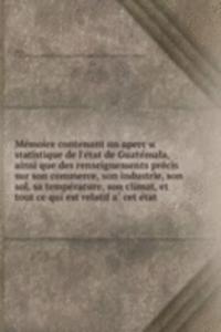 Memoire contenant un apercu statistique de l'etat de Guatemala, ainsi que des renseignements precis sur son commerce, son industrie, son sol, sa temperature, son climat, et tout ce qui est relatif a cet etat