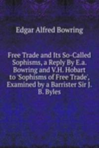 Free Trade and Its So-Called Sophisms, a Reply By E.a. Bowring and V.H. Hobart to 'Sophisms of Free Trade', Examined by a Barrister Sir J.B. Byles.