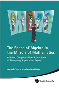 Shape of Algebra in the Mirrors of Mathematics, The: A Visual, Computer-Aided Exploration of Elementary Algebra and Beyond: A Visual, Computer-Aided Exploration of Elementary Algebra and Beyond