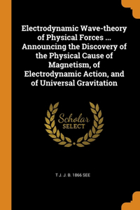 Electrodynamic Wave-theory of Physical Forces ... Announcing the Discovery of the Physical Cause of Magnetism, of Electrodynamic Action, and of Universal Gravitation