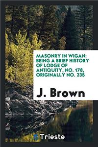 Masonry in Wigan: Being a Brief History of Lodge of Antiquity, No. 178, Originally No. 235