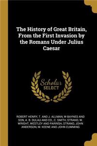 The History of Great Britain, From the First Invasion by the Romans Under Julius Caesar