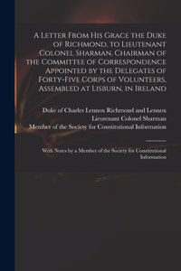 Letter From His Grace the Duke of Richmond, to Lieutenant Colonel Sharman, Chairman of the Committee of Correspondence Appointed by the Delegates of Forty-five Corps of Volunteers, Assembled at Lisburn, in Ireland