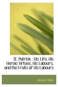 St. Patrick: His Life, His Heroic Virtues, His Labours, and the Fruits of His Labours