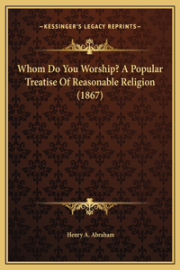 Whom Do You Worship? A Popular Treatise Of Reasonable Religion (1867)