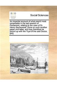 An impartial account of what pass'd most remarkable in the last session of Parliament, relating to the case of Dr. Henry Sacheverell. Done on such another paper and letter, and may therefore be bound up with the Tryal of the said Doctor, [sic].