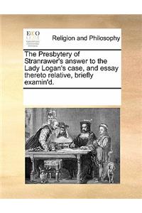 The Presbytery of Stranrawer's Answer to the Lady Logan's Case, and Essay Thereto Relative, Briefly Examin'd.