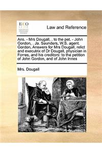 Ans. - Mrs Dougall, . to the pet. - John Gordon, . Ja. Saunders, W.S. agent. Gordon, Answers for Mrs Dougall, relict and executrix of Dr Dougall, physician in Forres, and his creditors