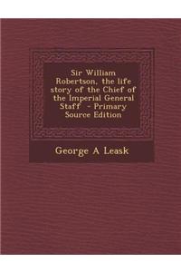 Sir William Robertson, the Life Story of the Chief of the Imperial General Staff - Primary Source Edition